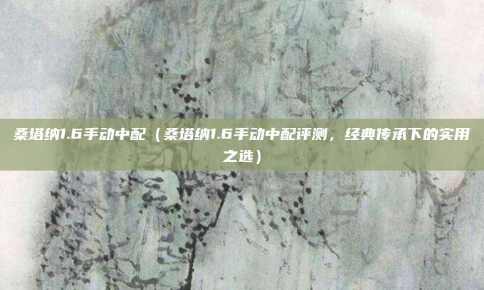 桑塔纳1.6手动中配（桑塔纳1.6手动中配评测，经典传承下的实用之选）