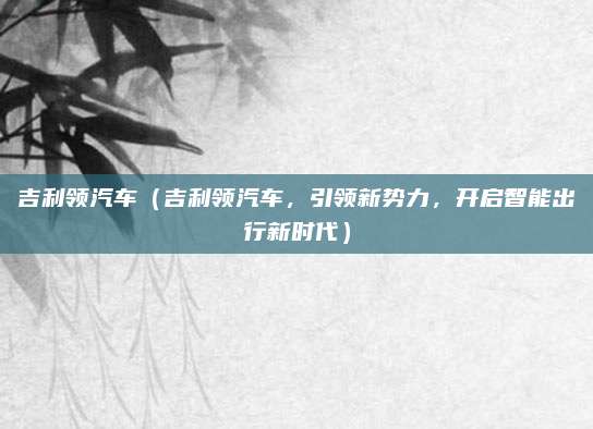 吉利领汽车(吉利领汽车,引领新势力,开启智能出行新时代)