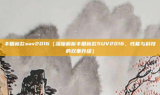 丰田新款suv2016（深度解析丰田新款SUV2016，性能与科技的双重升级）