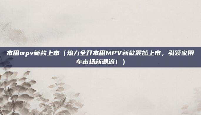 本田mpv新款上市(热力全开本田MPV新款震撼上市,引领家用车市场新潮流!)