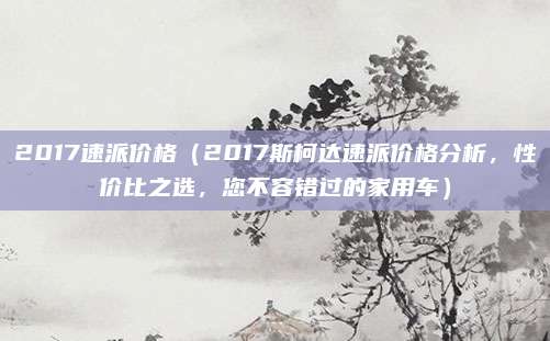 2017速派价格（2017斯柯达速派价格分析，性价比之选，您不容错过的家用车）
