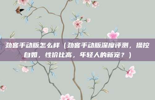 劲客手动版怎么样（劲客手动版深度评测，操控自如，性价比高，年轻人的新宠？）