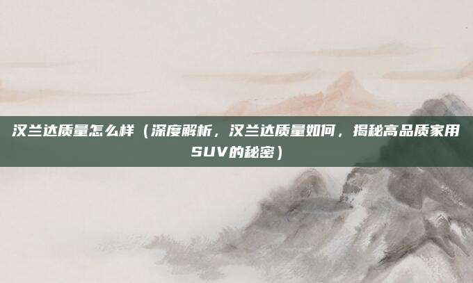 汉兰达质量怎么样(深度解析,汉兰达质量如何,揭秘高品质家用SUV的秘密)