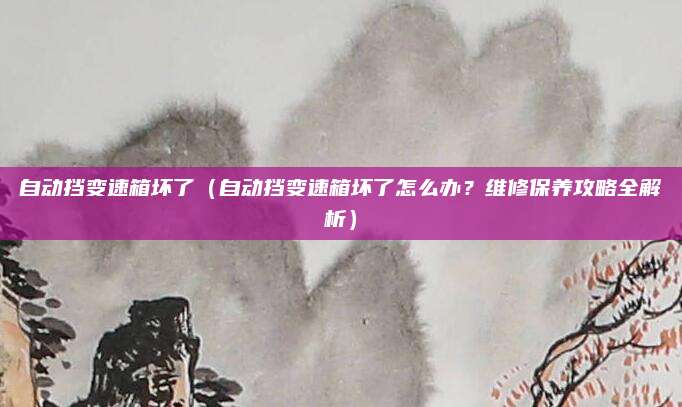 自动挡变速箱坏了（自动挡变速箱坏了怎么办？维修保养攻略全解析）
