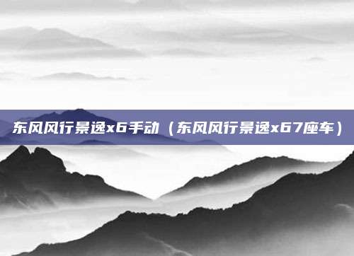 东风风行景逸x6手动(东风风行景逸x67座车)