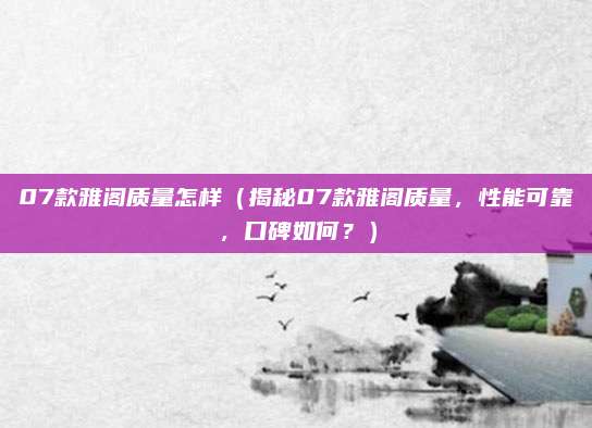 07款雅阁质量怎样（揭秘07款雅阁质量，性能可靠，口碑如何？）