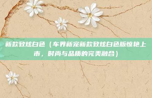 新款致炫白色(车界新宠新款致炫白色版惊艳上市,时尚与品质的完美融合)