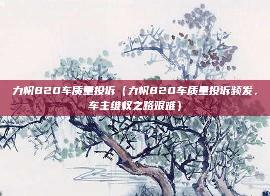 力帆820车质量投诉（力帆820车质量投诉频发，车主维权之路艰难）