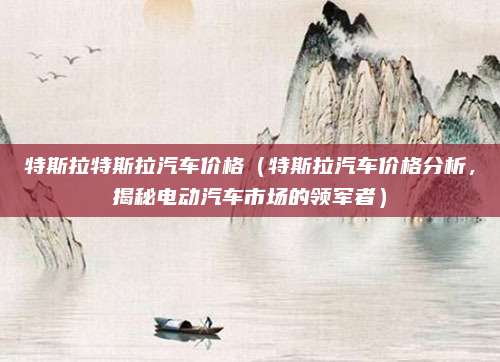 特斯拉特斯拉汽车价格(特斯拉汽车价格分析,揭秘电动汽车市场的领军者)
