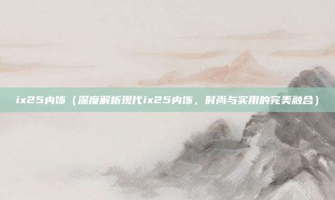 ix25内饰(深度解析现代ix25内饰,时尚与实用的完美融合)