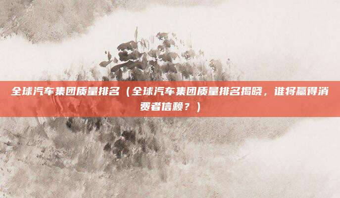 全球汽车集团质量排名(全球汽车集团质量排名揭晓,谁将赢得消费者信赖?)