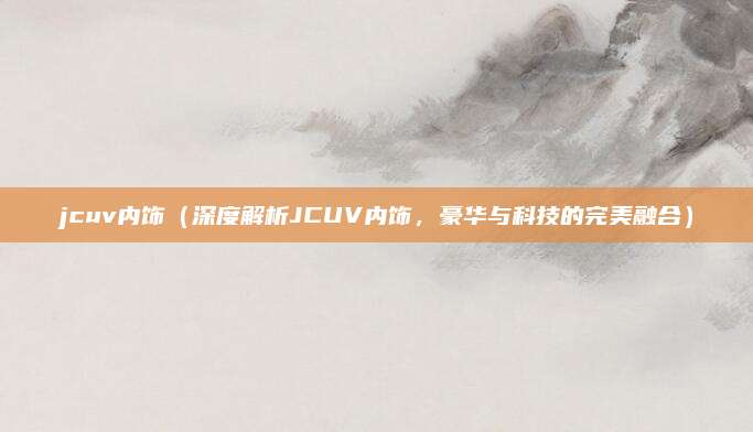 jcuv内饰(深度解析JCUV内饰,豪华与科技的完美融合)