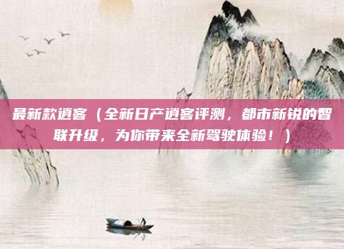 最新款逍客(全新日产逍客评测,都市新锐的智联升级,为你带来全新驾驶体验!)