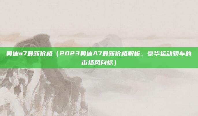 奥迪a7最新价格(2023奥迪A7最新价格解析,豪华运动轿车的市场风向标)