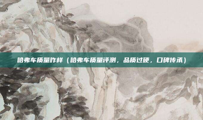 哈弗车质量咋样(哈弗车质量评测,品质过硬,口碑传承)