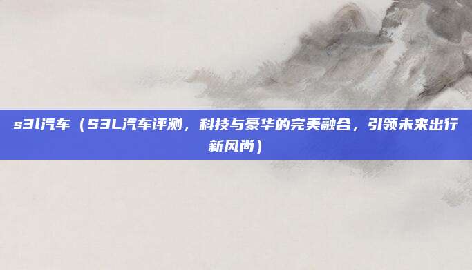 s3l汽车（S3L汽车评测，科技与豪华的完美融合，引领未来出行新风尚）