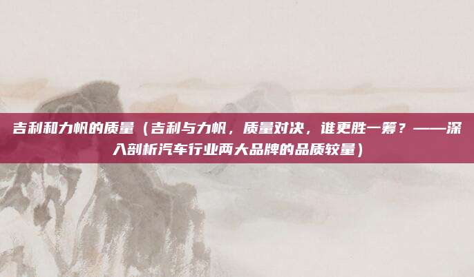 吉利和力帆的质量(吉利与力帆,质量对决,谁更胜一筹?——深入剖析汽车行业两大品牌的品质较量)
