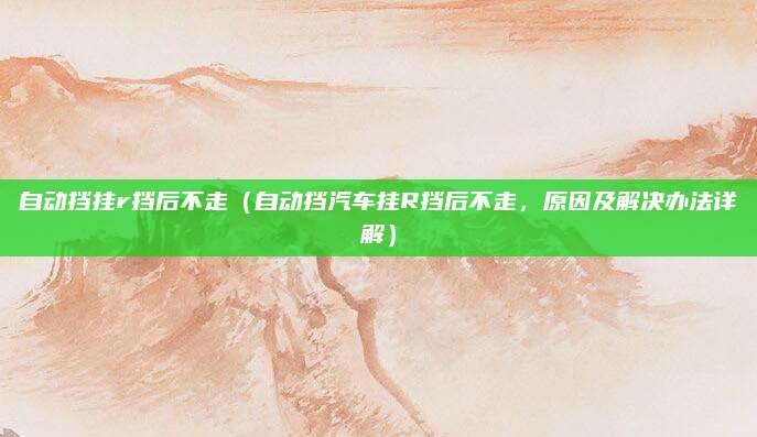 自动挡挂r挡后不走(自动挡汽车挂R挡后不走,原因及解决办法详解)