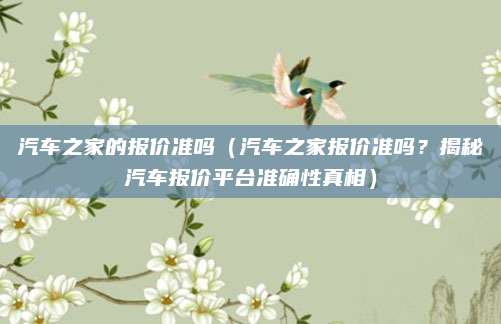 汽车之家的报价准吗(汽车之家报价准吗?揭秘汽车报价平台准确性真相)