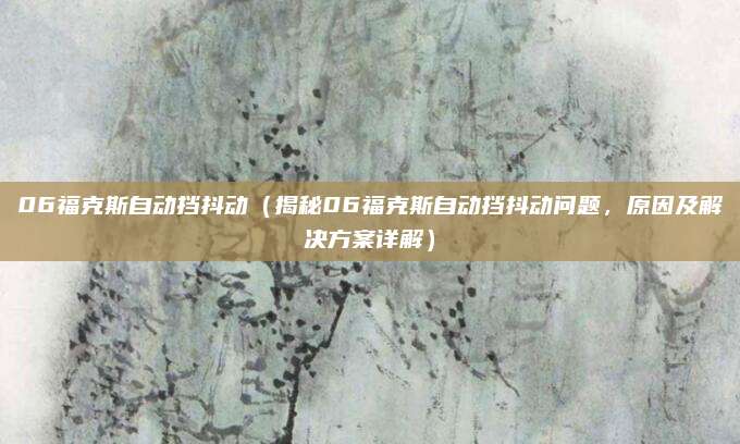 06福克斯自动挡抖动(揭秘06福克斯自动挡抖动问题,原因及解决方案详解)