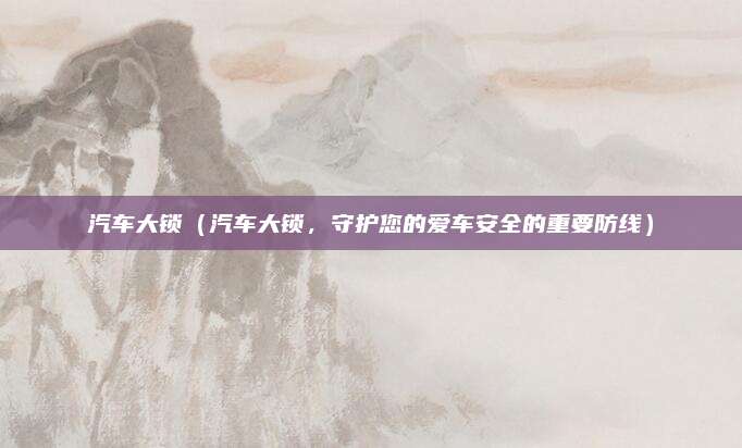 汽车大锁(汽车大锁,守护您的爱车安全的重要防线)