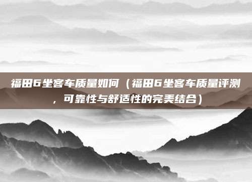 福田6坐客车质量如何(福田6坐客车质量评测,可靠性与舒适性的完美结合)
