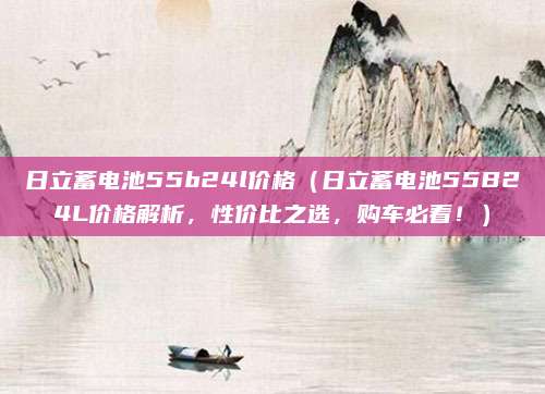 日立蓄电池55b24l价格(日立蓄电池55B24L价格解析,性价比之选,购车必看!)