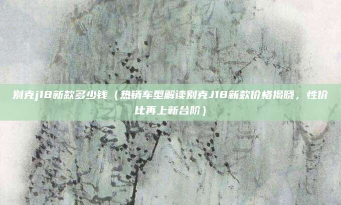 别克j18新款多少钱(热销车型解读别克J18新款价格揭晓,性价比再上新台阶)