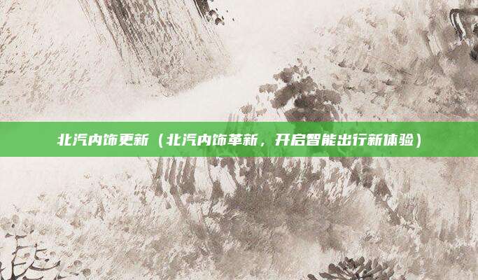 北汽内饰更新(北汽内饰革新,开启智能出行新体验)