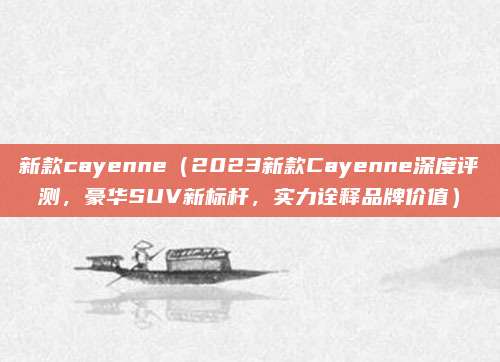 新款cayenne（2023新款Cayenne深度评测，豪华SUV新标杆，实力诠释品牌价值）