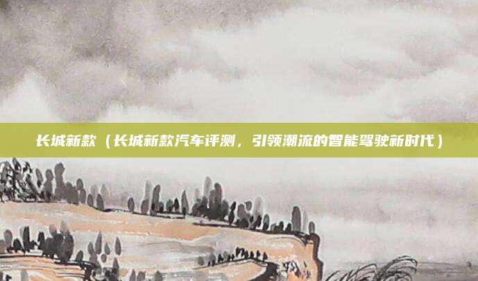 长城新款(长城新款汽车评测,引领潮流的智能驾驶新时代)