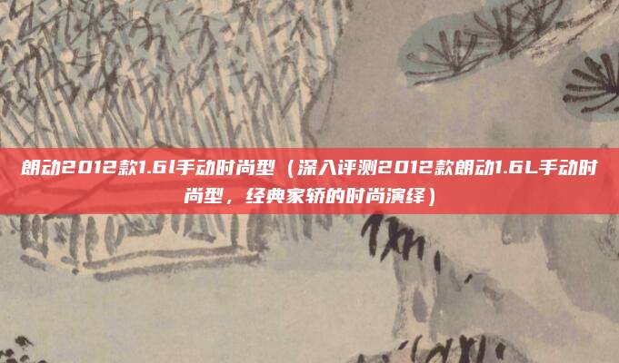 朗动2012款1.6l手动时尚型(深入评测2012款朗动1.6L手动时尚型,经典家轿的时尚演绎)