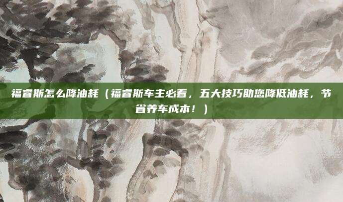 福睿斯怎么降油耗(福睿斯车主必看,五大技巧助您降低油耗,节省养车成本!)