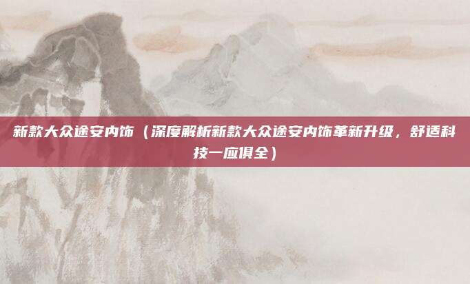新款大众途安内饰(深度解析新款大众途安内饰革新升级,舒适科技一应俱全)