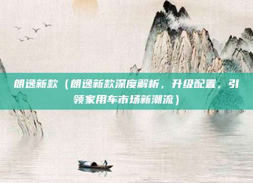朗逸新款(朗逸新款深度解析,升级配置,引领家用车市场新潮流)