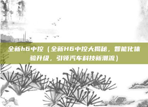 全新h6中控(全新H6中控大揭秘,智能化体验升级,引领汽车科技新潮流)