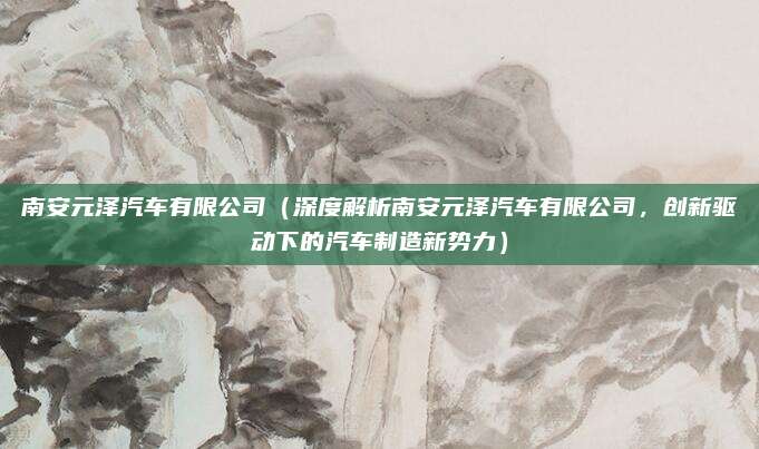 南安元泽汽车有限公司(深度解析南安元泽汽车有限公司,创新驱动下的汽车制造新势力)