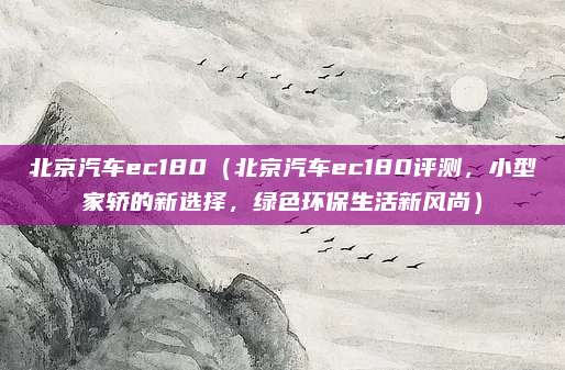 北京汽车ec180(北京汽车ec180评测,小型家轿的新选择,绿色环保生活新风尚)