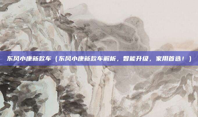 东风小康新款车(东风小康新款车解析,智能升级,家用首选!)