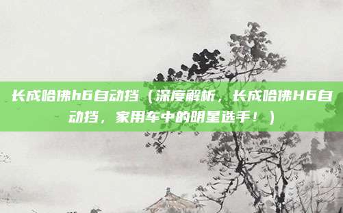 长成哈佛h6自动挡(深度解析,长成哈佛H6自动挡,家用车中的明星选手!)