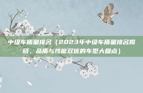 中级车质量排名（2023年中级车质量排名揭晓，品质与性能双优的车型大盘点）