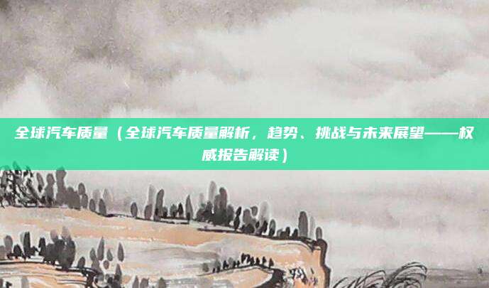 全球汽车质量(全球汽车质量解析,趋势、挑战与未来展望——权威报告解读)