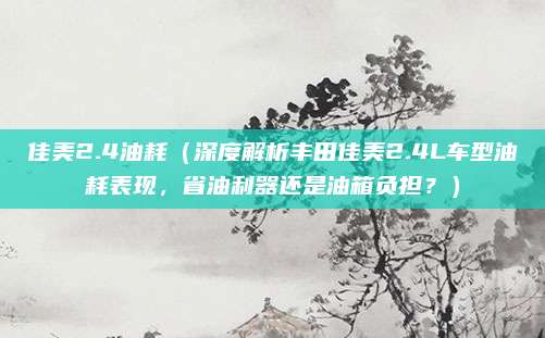 佳美2.4油耗(深度解析丰田佳美2.4L车型油耗表现,省油利器还是油箱负担?)