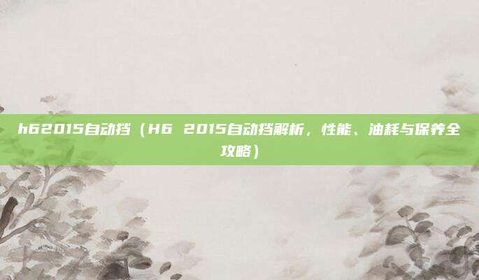 h62015自动挡(H6 2015自动挡解析,性能、油耗与保养全攻略)