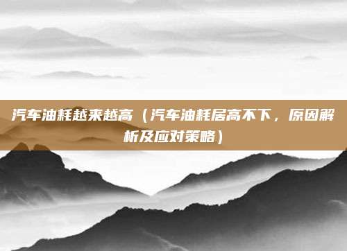 汽车油耗越来越高(汽车油耗居高不下,原因解析及应对策略)