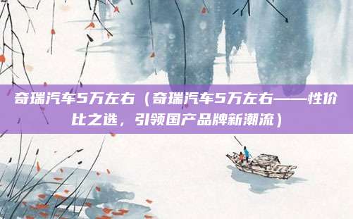 奇瑞汽车5万左右(奇瑞汽车5万左右——性价比之选,引领国产品牌新潮流)