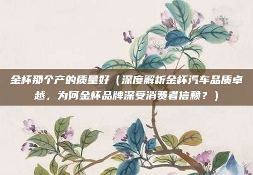 金杯那个产的质量好(深度解析金杯汽车品质卓越,为何金杯品牌深受消费者信赖?)