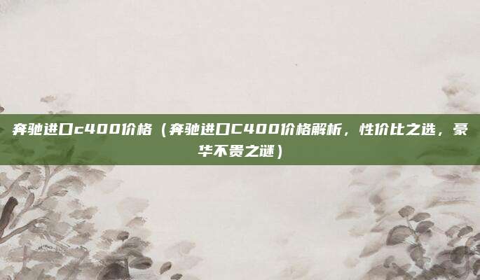 奔驰进口c400价格(奔驰进口C400价格解析,性价比之选,豪华不贵之谜)