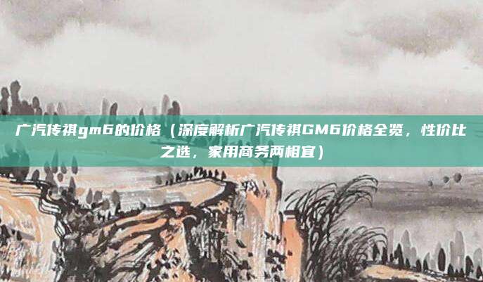 广汽传祺gm6的价格(深度解析广汽传祺GM6价格全览,性价比之选,家用商务两相宜)