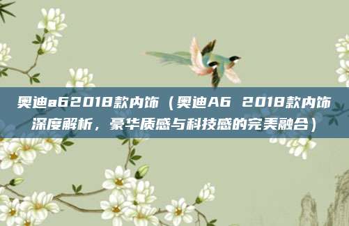 奥迪a62018款内饰(奥迪A6 2018款内饰深度解析,豪华质感与科技感的完美融合)